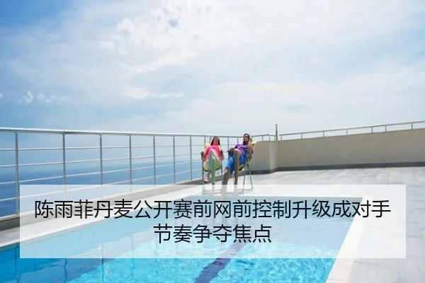 陈雨菲丹麦公开赛前网前控制升级成对手节奏争夺焦点