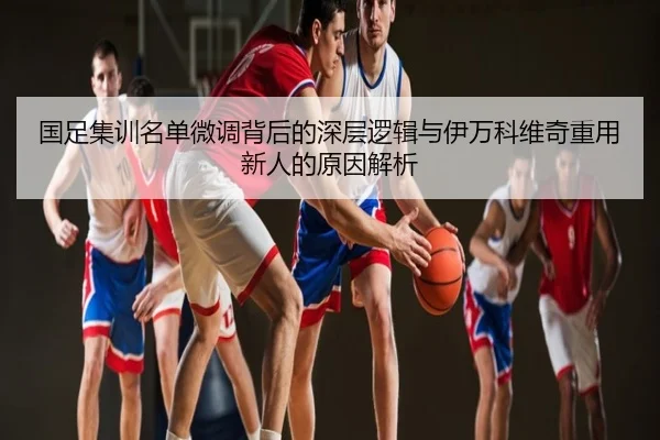 国足集训名单微调背后的深层逻辑与伊万科维奇重用新人的原因解析
